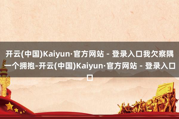 开云(中国)Kaiyun·官方网站 - 登录入口我欠察隅一个拥抱-开云(中国)Kaiyun·官方网站 - 登录入口