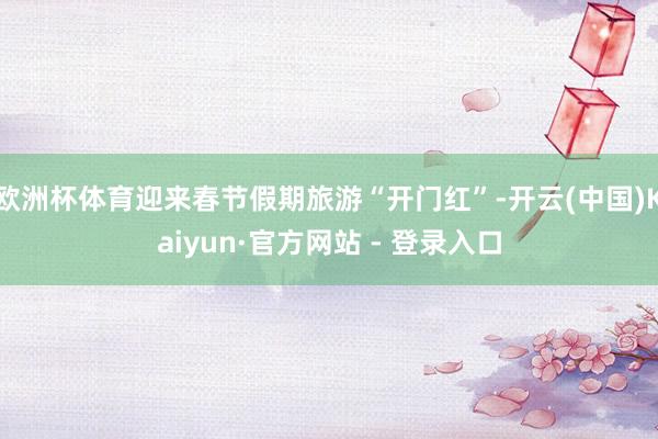 欧洲杯体育迎来春节假期旅游“开门红”-开云(中国)Kaiyun·官方网站 - 登录入口