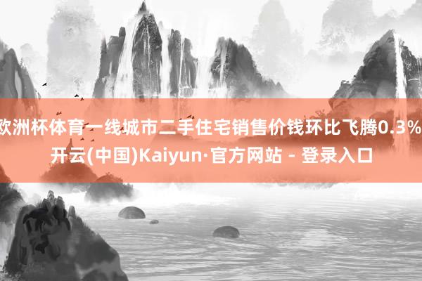 欧洲杯体育一线城市二手住宅销售价钱环比飞腾0.3%-开云(中国)Kaiyun·官方网站 - 登录入口