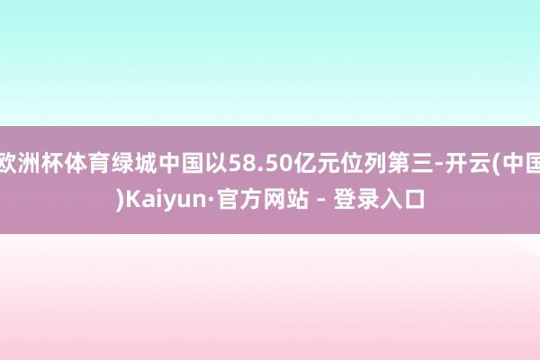 欧洲杯体育绿城中国以58.50亿元位列第三-开云(中国)Kaiyun·官方网站 - 登录入口