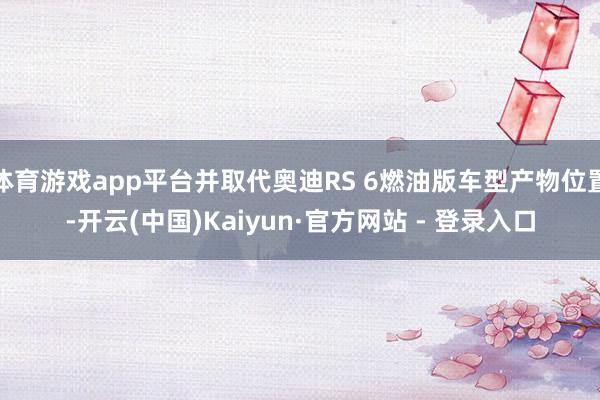 体育游戏app平台并取代奥迪RS 6燃油版车型产物位置-开云(中国)Kaiyun·官方网站 - 登录入口