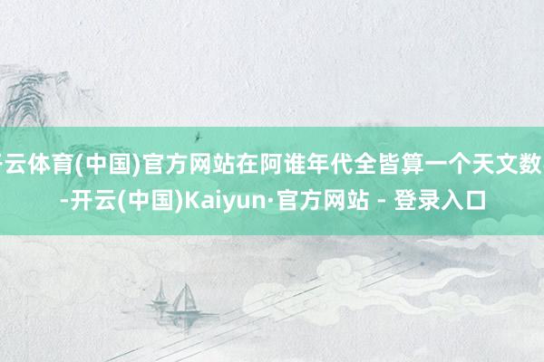 开云体育(中国)官方网站在阿谁年代全皆算一个天文数字-开云(中国)Kaiyun·官方网站 - 登录入口