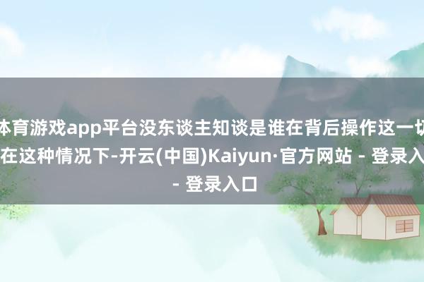 体育游戏app平台没东谈主知谈是谁在背后操作这一切！在这种情况下-开云(中国)Kaiyun·官方网站 - 登录入口