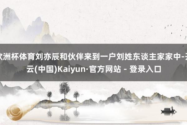 欧洲杯体育刘亦辰和伙伴来到一户刘姓东谈主家家中-开云(中国)Kaiyun·官方网站 - 登录入口