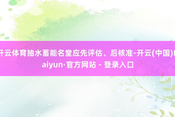 开云体育抽水蓄能名堂应先评估、后核准-开云(中国)Kaiyun·官方网站 - 登录入口