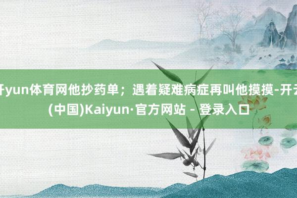开yun体育网他抄药单；遇着疑难病症再叫他摸摸-开云(中国)Kaiyun·官方网站 - 登录入口