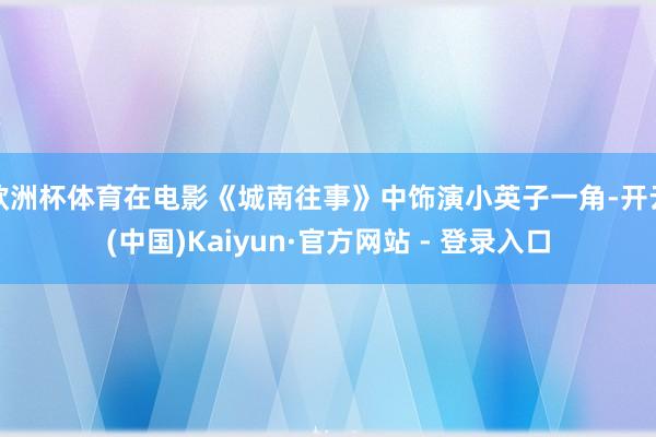欧洲杯体育在电影《城南往事》中饰演小英子一角-开云(中国)Kaiyun·官方网站 - 登录入口