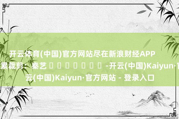 开云体育(中国)官方网站尽在新浪财经APP            						牵累裁剪：秦艺 							-开云(中国)Kaiyun·官方网站 - 登录入口