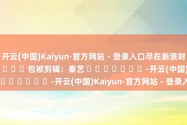 开云(中国)Kaiyun·官方网站 - 登录入口尽在新浪财经APP            						包袱剪辑：秦艺 							-开云(中国)Kaiyun·官方网站 - 登录入口