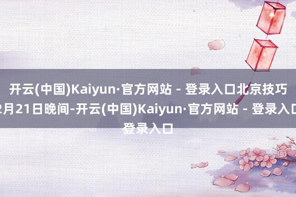 开云(中国)Kaiyun·官方网站 - 登录入口北京技巧2月21日晚间-开云(中国)Kaiyun·官方网站 - 登录入口