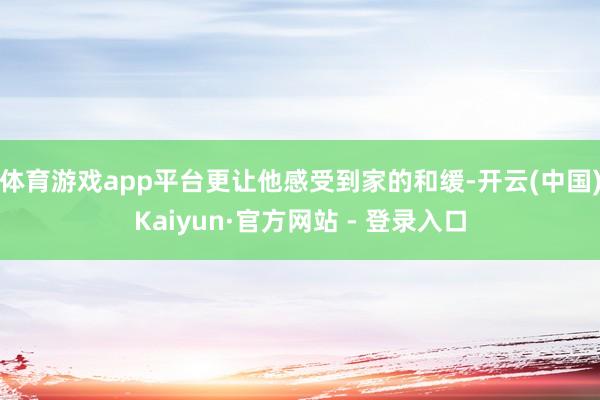体育游戏app平台更让他感受到家的和缓-开云(中国)Kaiyun·官方网站 - 登录入口