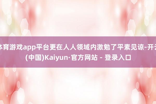 体育游戏app平台更在人人领域内激勉了平素见谅-开云(中国)Kaiyun·官方网站 - 登录入口