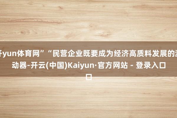 开yun体育网”“民营企业既要成为经济高质料发展的激动器-开云(中国)Kaiyun·官方网站 - 登录入口