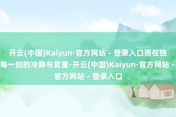 开云(中国)Kaiyun·官方网站 - 登录入口而在独霸江山时每一刻的冷静与爱重-开云(中国)Kaiyun·官方网站 - 登录入口