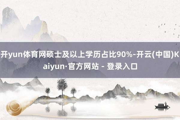 开yun体育网硕士及以上学历占比90%-开云(中国)Kaiyun·官方网站 - 登录入口