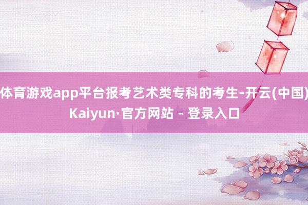体育游戏app平台报考艺术类专科的考生-开云(中国)Kaiyun·官方网站 - 登录入口