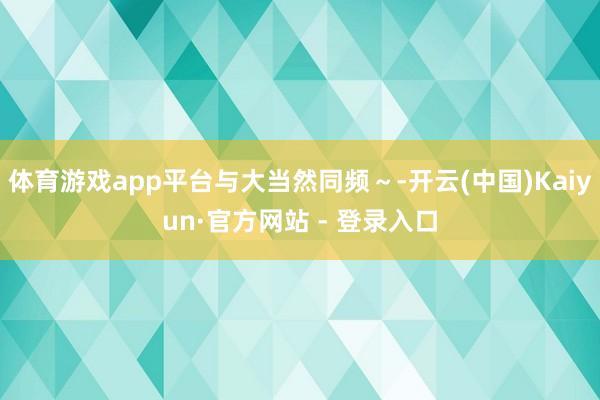 体育游戏app平台与大当然同频～-开云(中国)Kaiyun·官方网站 - 登录入口