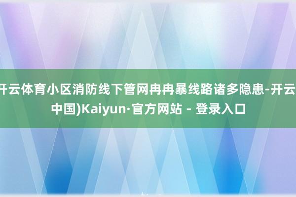 开云体育小区消防线下管网冉冉暴线路诸多隐患-开云(中国)Kaiyun·官方网站 - 登录入口