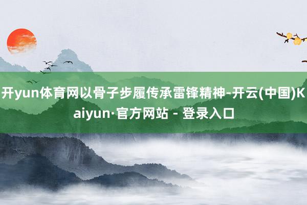 开yun体育网以骨子步履传承雷锋精神-开云(中国)Kaiyun·官方网站 - 登录入口