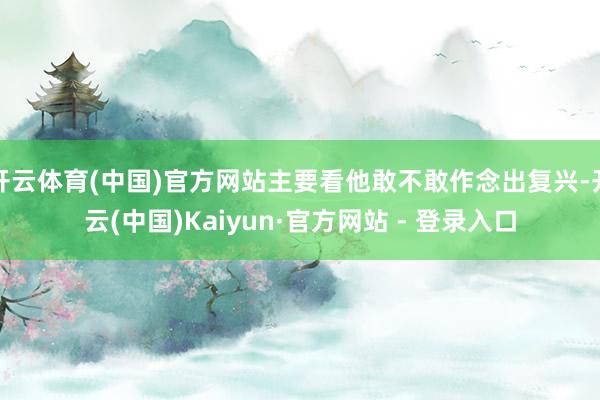 开云体育(中国)官方网站主要看他敢不敢作念出复兴-开云(中国)Kaiyun·官方网站 - 登录入口