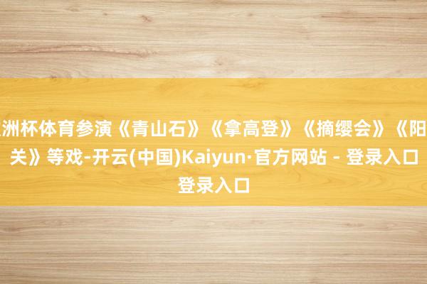 欧洲杯体育参演《青山石》《拿高登》《摘缨会》《阳平关》等戏-开云(中国)Kaiyun·官方网站 - 登录入口