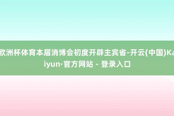欧洲杯体育本届消博会初度开辟主宾省-开云(中国)Kaiyun·官方网站 - 登录入口