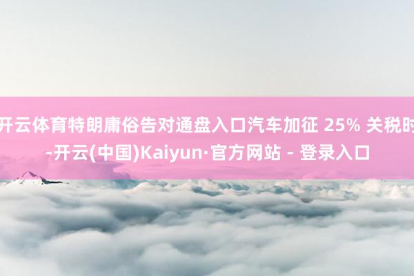 开云体育特朗庸俗告对通盘入口汽车加征 25% 关税时-开云(中国)Kaiyun·官方网站 - 登录入口