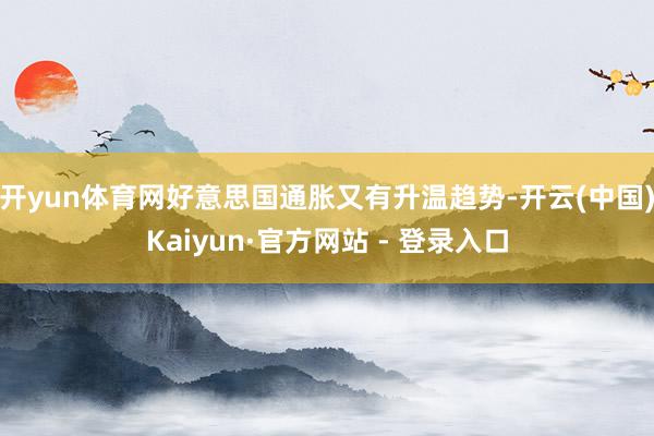 开yun体育网好意思国通胀又有升温趋势-开云(中国)Kaiyun·官方网站 - 登录入口