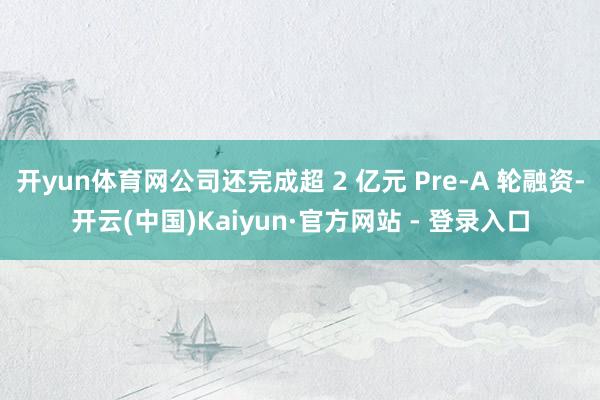 开yun体育网公司还完成超 2 亿元 Pre-A 轮融资-开云(中国)Kaiyun·官方网站 - 登录入口