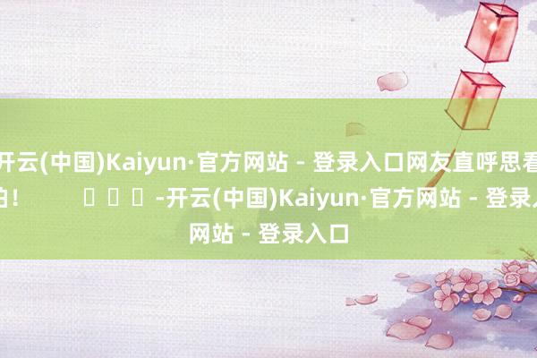开云(中国)Kaiyun·官方网站 - 登录入口网友直呼思看直拍！        			-开云(中国)Kaiyun·官方网站 - 登录入口