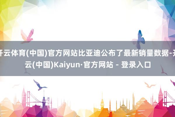 开云体育(中国)官方网站比亚迪公布了最新销量数据-开云(中国)Kaiyun·官方网站 - 登录入口