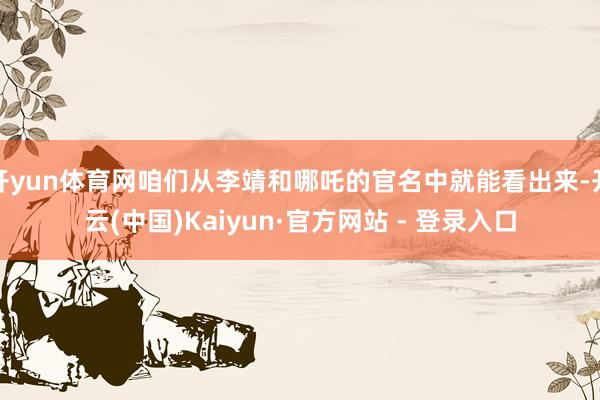 开yun体育网咱们从李靖和哪吒的官名中就能看出来-开云(中国)Kaiyun·官方网站 - 登录入口