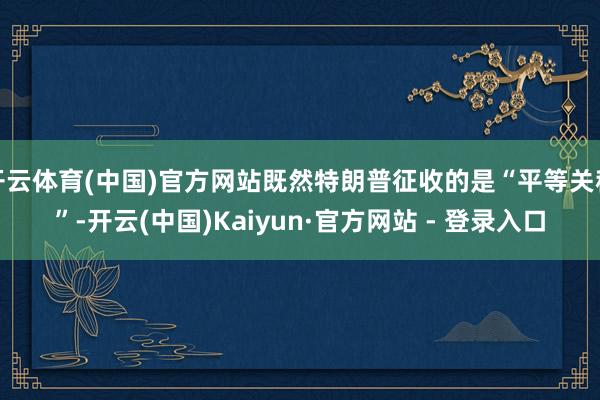 开云体育(中国)官方网站既然特朗普征收的是“平等关税”-开云(中国)Kaiyun·官方网站 - 登录入口