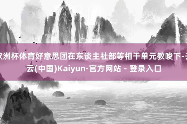 欧洲杯体育好意思团在东谈主社部等相干单元教唆下-开云(中国)Kaiyun·官方网站 - 登录入口