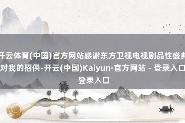 开云体育(中国)官方网站感谢东方卫视电视剧品性盛典对我的招供-开云(中国)Kaiyun·官方网站 - 登录入口
