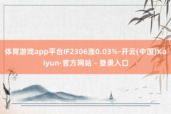 体育游戏app平台IF2306涨0.03%-开云(中国)Kaiyun·官方网站 - 登录入口