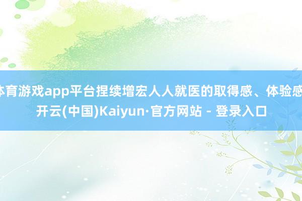 体育游戏app平台捏续增宏人人就医的取得感、体验感-开云(中国)Kaiyun·官方网站 - 登录入口
