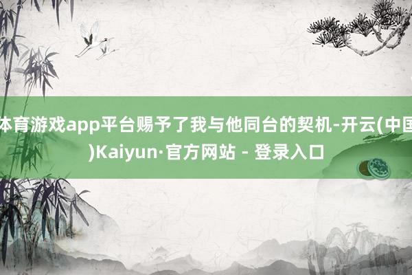 体育游戏app平台赐予了我与他同台的契机-开云(中国)Kaiyun·官方网站 - 登录入口