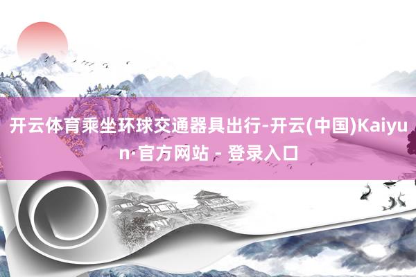 开云体育乘坐环球交通器具出行-开云(中国)Kaiyun·官方网站 - 登录入口