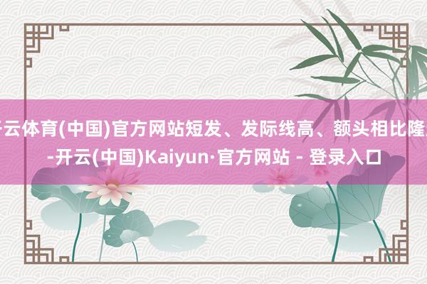 开云体育(中国)官方网站短发、发际线高、额头相比隆起-开云(中国)Kaiyun·官方网站 - 登录入口