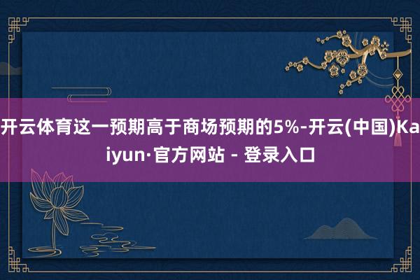开云体育这一预期高于商场预期的5%-开云(中国)Kaiyun·官方网站 - 登录入口