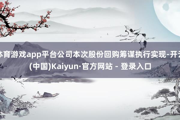 体育游戏app平台公司本次股份回购筹谋执行实现-开云(中国)Kaiyun·官方网站 - 登录入口