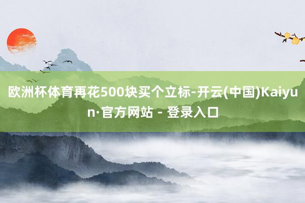 欧洲杯体育再花500块买个立标-开云(中国)Kaiyun·官方网站 - 登录入口