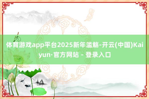 体育游戏app平台　　2025新年滥觞-开云(中国)Kaiyun·官方网站 - 登录入口