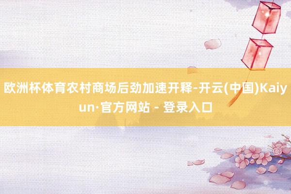 欧洲杯体育农村商场后劲加速开释-开云(中国)Kaiyun·官方网站 - 登录入口