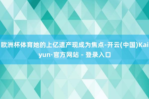 欧洲杯体育她的上亿遗产现成为焦点-开云(中国)Kaiyun·官方网站 - 登录入口