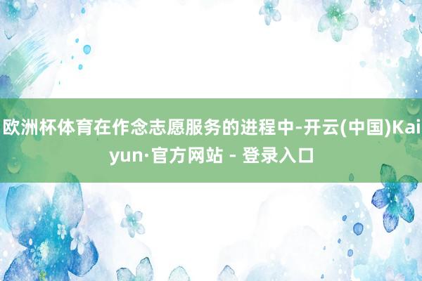 欧洲杯体育在作念志愿服务的进程中-开云(中国)Kaiyun·官方网站 - 登录入口