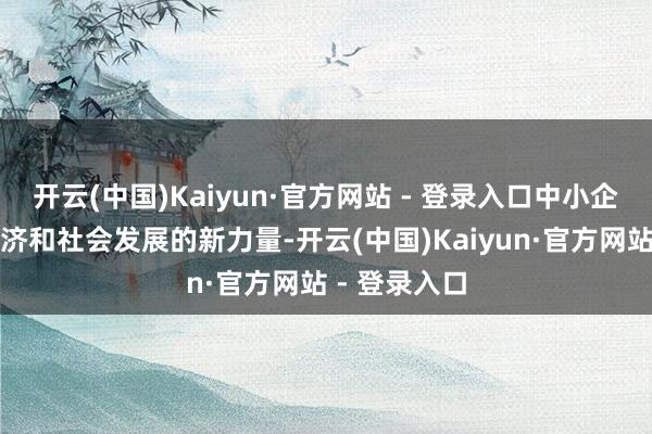 开云(中国)Kaiyun·官方网站 - 登录入口中小企业是国民经济和社会发展的新力量-开云(中国)Kaiyun·官方网站 - 登录入口
