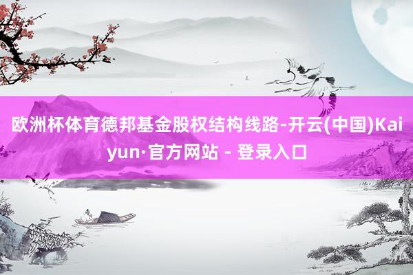 欧洲杯体育　　德邦基金股权结构线路-开云(中国)Kaiyun·官方网站 - 登录入口