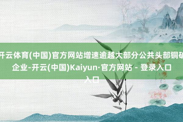 开云体育(中国)官方网站增速逾越大部分公共头部铜矿企业-开云(中国)Kaiyun·官方网站 - 登录入口